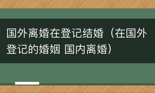 国外离婚在登记结婚（在国外登记的婚姻 国内离婚）