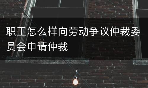 职工怎么样向劳动争议仲裁委员会申请仲裁