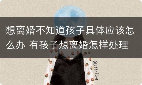 想离婚不知道孩子具体应该怎么办 有孩子想离婚怎样处理