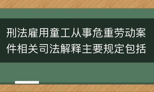 刑法雇用童工从事危重劳动案件相关司法解释主要规定包括什么