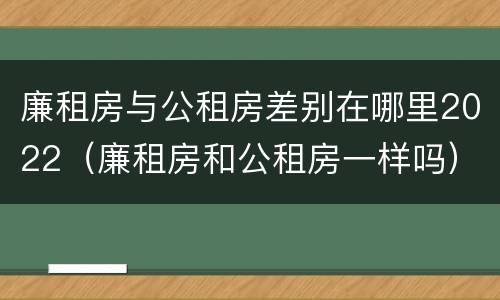 廉租房与公租房差别在哪里2022（廉租房和公租房一样吗）