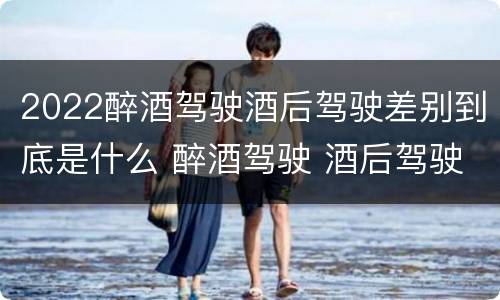 2022醉酒驾驶酒后驾驶差别到底是什么 醉酒驾驶 酒后驾驶 区别