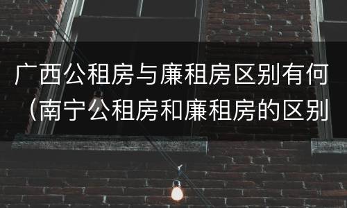 广西公租房与廉租房区别有何（南宁公租房和廉租房的区别）