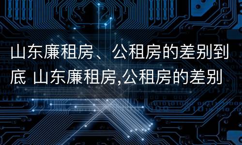 山东廉租房、公租房的差别到底 山东廉租房,公租房的差别到底是什么