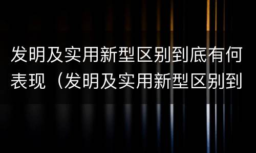 发明及实用新型区别到底有何表现（发明及实用新型区别到底有何表现和特点）