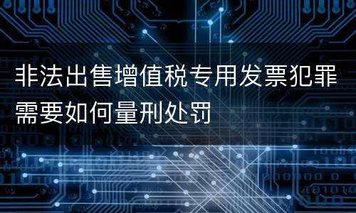 非法出售增值税专用发票犯罪需要如何量刑处罚