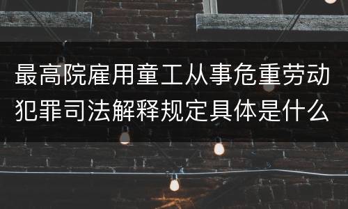 最高院雇用童工从事危重劳动犯罪司法解释规定具体是什么内容
