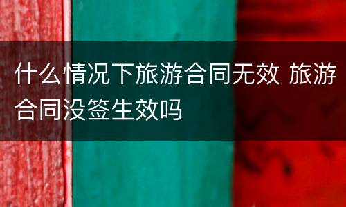 什么情况下旅游合同无效 旅游合同没签生效吗