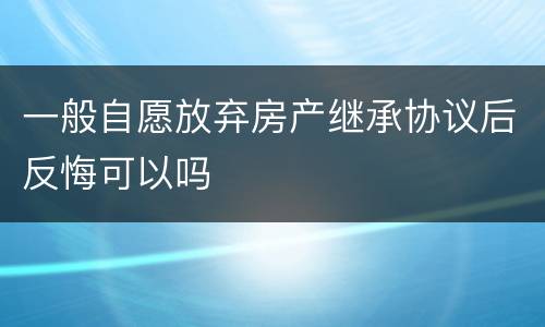 一般自愿放弃房产继承协议后反悔可以吗