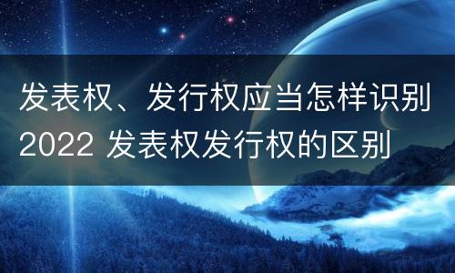 发表权、发行权应当怎样识别2022 发表权发行权的区别