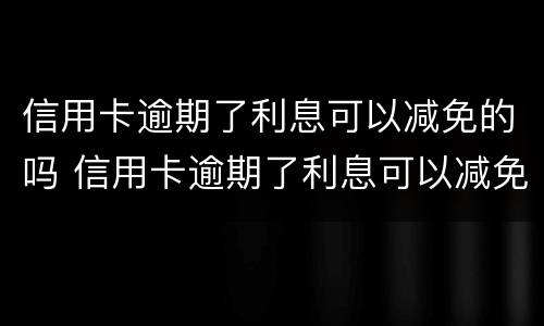 信用卡逾期了利息可以减免的吗 信用卡逾期了利息可以减免的吗怎么办