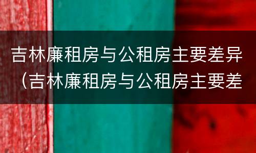 吉林廉租房与公租房主要差异（吉林廉租房与公租房主要差异有哪些）