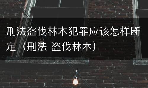 刑法盗伐林木犯罪应该怎样断定（刑法 盗伐林木）