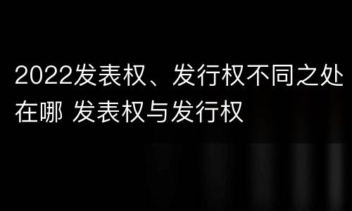 2022发表权、发行权不同之处在哪 发表权与发行权