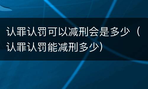 认罪认罚可以减刑会是多少（认罪认罚能减刑多少）