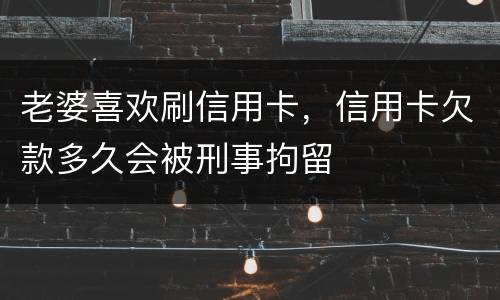 老婆喜欢刷信用卡，信用卡欠款多久会被刑事拘留