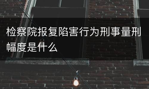 检察院报复陷害行为刑事量刑幅度是什么