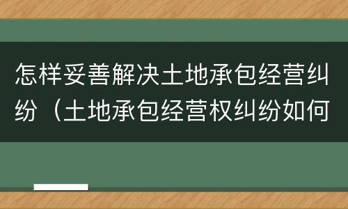 怎样妥善解决土地承包经营纠纷（土地承包经营权纠纷如何处理）