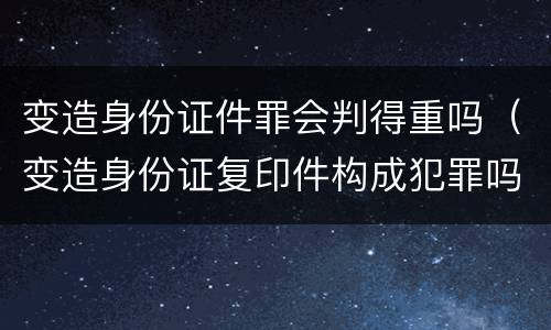 变造身份证件罪会判得重吗（变造身份证复印件构成犯罪吗）