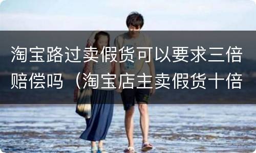 淘宝路过卖假货可以要求三倍赔偿吗（淘宝店主卖假货十倍赔偿）