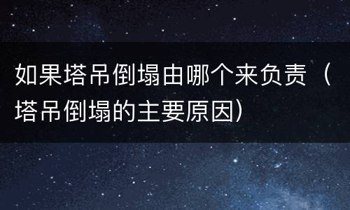 如果塔吊倒塌由哪个来负责（塔吊倒塌的主要原因）
