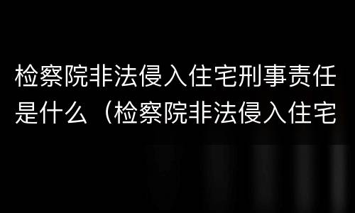 检察院非法侵入住宅刑事责任是什么（检察院非法侵入住宅刑事责任是什么案件）