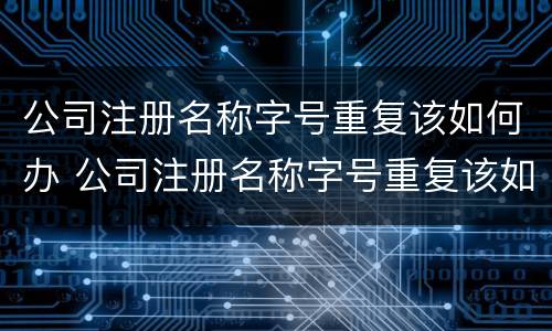 公司注册名称字号重复该如何办 公司注册名称字号重复该如何办理