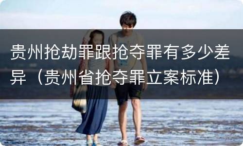 贵州抢劫罪跟抢夺罪有多少差异（贵州省抢夺罪立案标准）