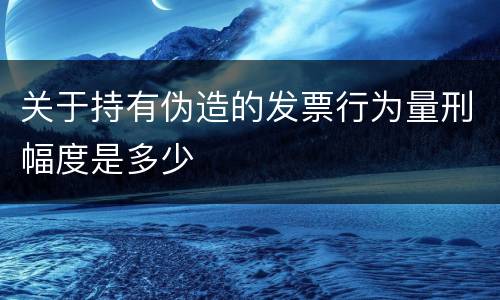 关于持有伪造的发票行为量刑幅度是多少