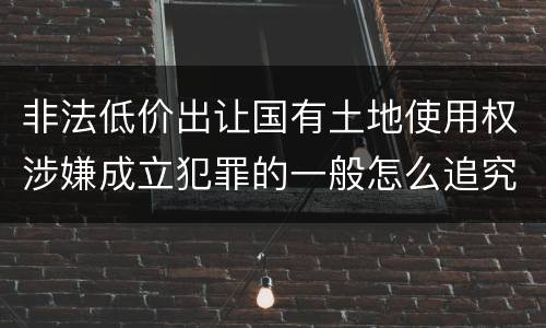 非法低价出让国有土地使用权涉嫌成立犯罪的一般怎么追究责任