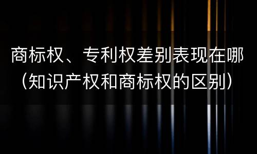 商标权、专利权差别表现在哪（知识产权和商标权的区别）