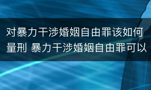 对暴力干涉婚姻自由罪该如何量刑 暴力干涉婚姻自由罪可以刑事和解吗