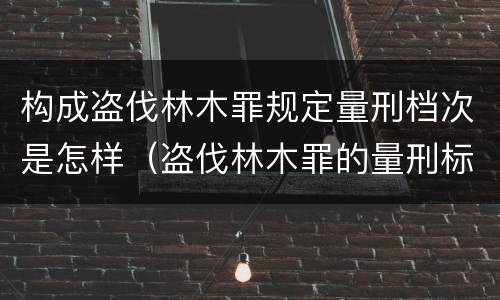 构成盗伐林木罪规定量刑档次是怎样（盗伐林木罪的量刑标准）