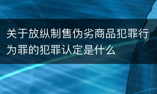 关于放纵制售伪劣商品犯罪行为罪的犯罪认定是什么