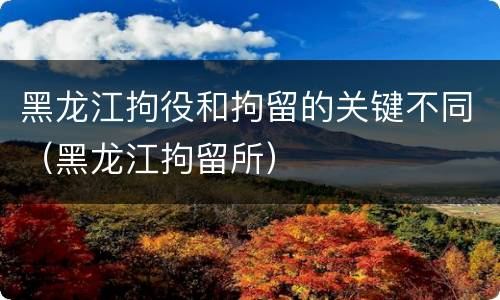 黑龙江拘役和拘留的关键不同（黑龙江拘留所）