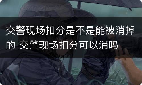 交警现场扣分是不是能被消掉的 交警现场扣分可以消吗