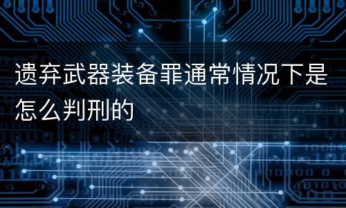 遗弃武器装备罪通常情况下是怎么判刑的