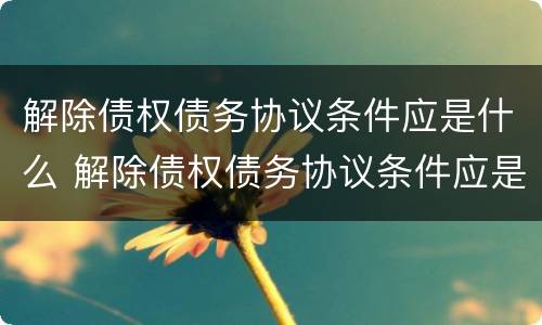 解除债权债务协议条件应是什么 解除债权债务协议条件应是什么法律规定