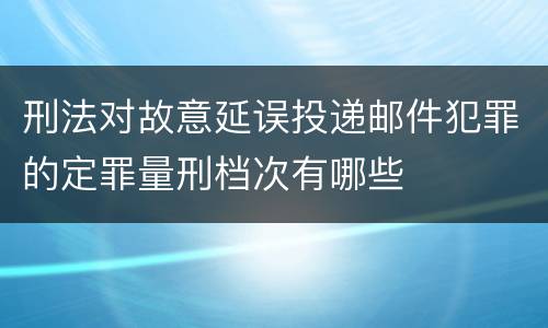 刑法对故意延误投递邮件犯罪的定罪量刑档次有哪些