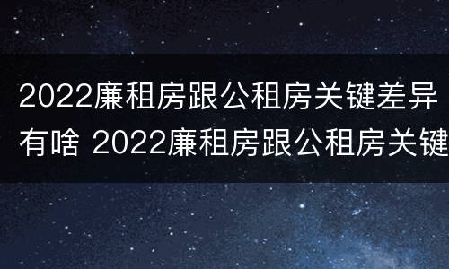 2022廉租房跟公租房关键差异有啥 2022廉租房跟公租房关键差异有啥影响