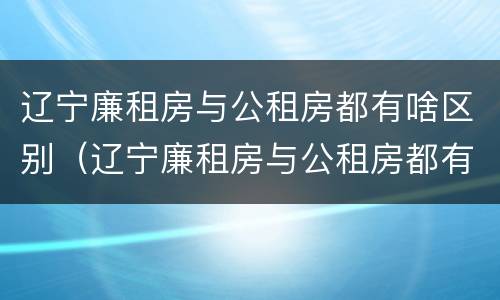 辽宁廉租房与公租房都有啥区别（辽宁廉租房与公租房都有啥区别呢）