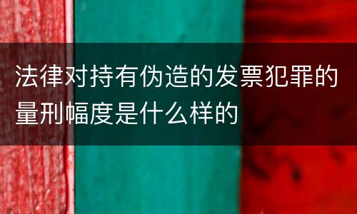 法律对持有伪造的发票犯罪的量刑幅度是什么样的