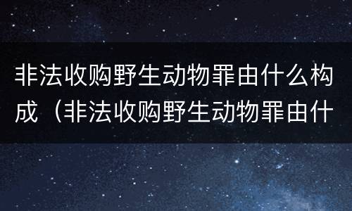 非法收购野生动物罪由什么构成（非法收购野生动物罪由什么构成犯罪）