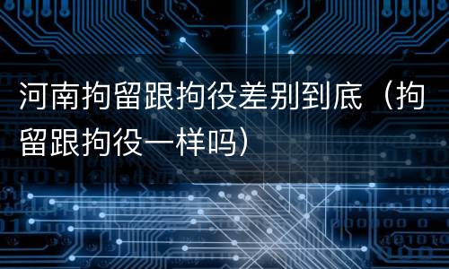 河南拘留跟拘役差别到底（拘留跟拘役一样吗）