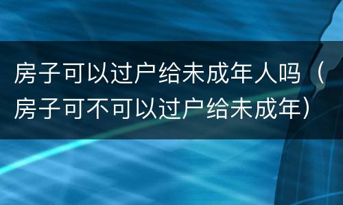 房子可以过户给未成年人吗（房子可不可以过户给未成年）