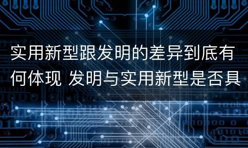 实用新型跟发明的差异到底有何体现 发明与实用新型是否具有实用性