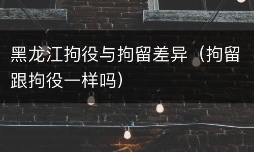 黑龙江拘役与拘留差异（拘留跟拘役一样吗）