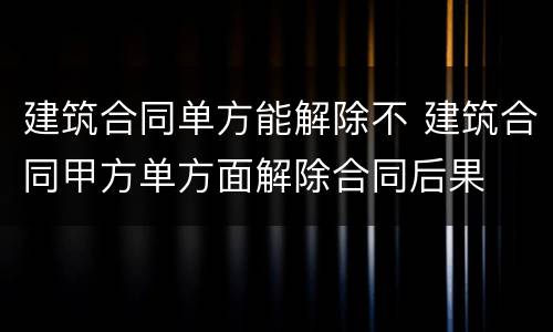 建筑合同单方能解除不 建筑合同甲方单方面解除合同后果