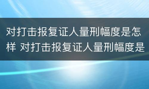对打击报复证人量刑幅度是怎样 对打击报复证人量刑幅度是怎样规定的