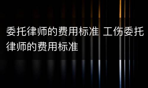 委托律师的费用标准 工伤委托律师的费用标准